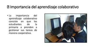 🤝 Importancia del aprendizaje colaborativo
• La importancia del
aprendizaje colaborativo
consiste en que los
estudiantes de la
primaria a prenden a
gestionar sus tareas de
manera cooperativa.
 