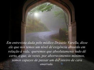 Em entrevista dada pelo médico Dráuzio Varella, disse
 ele que nós temos um nível de exigência absurdo em
 relação à vida; queremos que absolutamente tudo dê
  certo, e que, às vezes, por aborrecimentos mínimos,
    somos capazes de passar um dia inteiro de cara
                     amarrada.
 