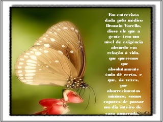 Em entrevista
dada pelo médico
Drauzio Varella,
disse ele que a
gente tem um
nível de exigência
absurdo em
relação à vida,
que queremos
  que
absolutamente
tudo dê certo, e
que, às vezes,
por
aborrecimentos
  mínimos, somos
capazes de passar
um dia inteiro de
cara amarrada.
 
