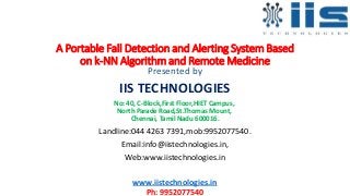 A Portable Fall Detection and Alerting System Based
on k-NN Algorithm and Remote Medicine
Presented by
IIS TECHNOLOGIES
No: 40, C-Block,First Floor,HIET Campus,
North Parade Road,St.Thomas Mount,
Chennai, Tamil Nadu 600016.
Landline:044 4263 7391,mob:9952077540.
Email:info@iistechnologies.in,
Web:www.iistechnologies.in
www.iistechnologies.in
Ph: 9952077540
 