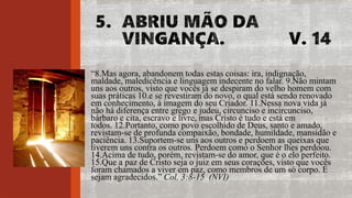 “8.Mas agora, abandonem todas estas coisas: ira, indignação,
maldade, maledicência e linguagem indecente no falar. 9.Não mintam
uns aos outros, visto que vocês já se despiram do velho homem com
suas práticas 10.e se revestiram do novo, o qual está sendo renovado
em conhecimento, à imagem do seu Criador. 11.Nessa nova vida já
não há diferença entre grego e judeu, circunciso e incircunciso,
bárbaro e cita, escravo e livre, mas Cristo é tudo e está em
todos. 12.Portanto, como povo escolhido de Deus, santo e amado,
revistam-se de profunda compaixão, bondade, humildade, mansidão e
paciência. 13.Suportem-se uns aos outros e perdoem as queixas que
tiverem uns contra os outros. Perdoem como o Senhor lhes perdoou.
14.Acima de tudo, porém, revistam-se do amor, que é o elo perfeito.
15.Que a paz de Cristo seja o juiz em seus corações, visto que vocês
foram chamados a viver em paz, como membros de um só corpo. E
sejam agradecidos.” Col. 3:8-15 (NVI)
 