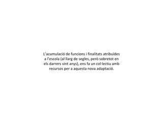 L’acumulació de funcions i finalitats atribuïdes a l’escola (al llarg de segles, però sobretot en els darrers vint anys), ens fa un col·lectiu amb recursos per a aquesta nova adaptació. 
