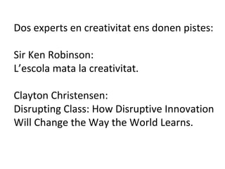 Dos experts en creativitat ens donen pistes: Sir Ken Robinson:  L’escola mata la creativitat. Clayton Christensen: Disrupting Class: How Disruptive Innovation Will Change the Way the World Learns. 
