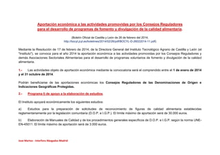 Aportación económica a las actividades promovidas por los Consejos Reguladores
para el desarrollo de programas de fomento y divulgación de la calidad alimentaria.
(Boletín Oficial de Castilla y León de 26 de febrero del 2014;
http://bocyl.jcyl.es/boletines/2014/02/26/pdf/BOCYL-D-26022014-11.pdf)

Mediante la Resolución de 17 de febrero de 2014, de la Directora General del Instituto Tecnológico Agrario de Castilla y León (el
"Instituto"), se convoca para el año 2014 la aportación económica a las actividades promovidas por los Consejos Reguladores y
demás Asociaciones Sectoriales Alimentarias para el desarrollo de programas voluntarios de fomento y divulgación de la calidad
alimentaria.
1.Las actividades objeto de aportación económica mediante la convocatoria será el comprendido entre el 1 de enero de 2014
y el 31 octubre de 2014.
Podrán beneficiarse de las aportaciones económicas los Consejos Reguladores de las Denominaciones de Origen e
Indicaciones Geográficas Protegidas.
2.-

Programa I) de apoyo a la elaboración de estudios.

El Instituto apoyará económicamente los siguientes estudios:
a)
Estudios para la preparación de solicitudes de reconocimiento de figuras de calidad alimentaria establecidas
reglamentariamente por la legislación comunitaria (D.O.P. e I.G.P.). El límite máximo de aportación será de 30.000 euros.
b)
Elaboración de Manuales de Calidad y de los procedimientos generales específicos de D.O.P. e I.G.P. según la norma UNEEN-45011. El límite máximo de aportación será de 3.000 euros.

Jose Martos - Interforo Abogados Madrid

 