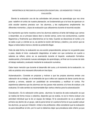 IMPORTÂNCIA DE PRECISAR EN LA PLANEACIÓN ASIGNATURAL LOS MOMENTOS Y TIPOS DE
                                          EVALUACIÓN.

   Siendo la evaluación una de las actividades del proceso de aprendizaje que nos sirve
para redefinir el rumbo de nuestra planeación, es fundamental que a la hora de aperturar un
ciclo escolar seamos precisos con los alumnos, y les expliquemos ampliamente los
diferentes momentos y tipos de evaluación que utilizaremos durante el recorrido escolar.

Es importante que tanto nosotros como los alumnos estemos al tanto del trabajo que vamos
a desarrollar, es un principio básico decir a donde vamos, como nos conduciremos, cuando
llegaremos y finalmente que obtendremos en la meta. Cuando se desconoce el rumbo y no
se sabe a qué y a dónde se va, se pierde la noción del tiempo y destino y es común que se
llegue a todos lados menos a donde se pretendía llegar.

Visto de esta forma, la evaluación es una acción preponderante, porque no va guiando paso
a paso, desde el inicio -evaluación diagnóstica- al saber con que contamos en cuanto a
saberes se refiere; cómo se va avanzando durante el trayecto -evaluación formativa-
readecuando y formulando nuevas estrategias de aprendizaje y al final con la sumas de todo
el trabajo realizado y evaluado mediante la evaluación sumativa.

Cabe hacer mención que durante el desarrollo del curso y al momento de la evaluación, no
sólo es práctico sino necesario bifurcarla en tres tipos:

Autoevaluación.- Consiste en propiciar y motivar a que los propios alumnos emitan una
valoración de su trabajo, en el entendido de que si ellos son capaces de darse cuenta de sus
aciertos y errores, estarán en posibilidad de enmendarlos y rectificar el rumbo. Por
experiencia sabemos que los alumnos son los jueces más severos a la hora de evaluar y de
evaluarse. En este sentido es recomendable fijar ciertos criterios para la autoevaluación

Coevalución.- Es la valoración entre pares. -alumnos- la esencia de esta evaluación es que
se realiza de forma mutua o colectiva, depende que se evalúa, no es lo mismo evaluar una
actividad individual que la de un equipo de trabajo. Si la coevaluación se va a aplicar por
primera vez dentro de un grupo, vale la pena tomar en cuanta la forma en que pueden actuar
los alumnos, ya que por imitación -imitan a los profesores- ellos consideran que la evaluación
es para descalificar al otro, por lo cual no debemos dejar que prevalezca este criterio ya que
 