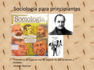 Sociología para principiantes
• “Fórmate tú en lugar en vez de esperar de que te formen y
modelen.”
• -Herbert Spencer
 
