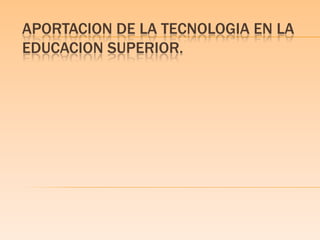 APORTACION DE LA TECNOLOGIA EN LA
EDUCACION SUPERIOR.
 