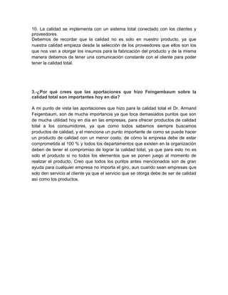 10. La calidad se implementa con un sistema total conectado con los clientes y
proveedores.
Debemos de recordar que la calidad no es solo en nuestro producto, ya que
nuestra calidad empieza desde la selección de los proveedores que ellos son los
que nos van a otorgar los insumos para la fabricación del producto y de la misma
manera debemos de tener una comunicación constante con el cliente para poder
tener la calidad total.
3.-¿Por qué crees que las aportaciones que hizo Feingembaum sobre la
calidad total son importantes hoy en día?
A mi punto de vista las aportaciones que hizo para la calidad total el Dr. Armand
Feigenbaum, son de mucha importancia ya que toca demasiados puntos que son
de mucha utilidad hoy en día en las empresas, para ofrecer productos de calidad
total a los consumidores, ya que como todos sabemos siempre buscamos
productos de calidad, y el menciona un punto importante de como se puede hacer
un producto de calidad con un menor costo, de cómo la empresa debe de estar
comprometida al 100 % y todos los departamentos que existen en la organización
deben de tener el compromiso de lograr la calidad total, ya que para esto no es
solo el producto si no todos los elementos que se ponen juego al momento de
realizar el producto. Creo que todos los puntos antes mencionados son de gran
ayuda para cualquier empresa no importa el giro, aun cuando sean empresas que
solo den servicio al cliente ya que el servicio que se otorga debe de ser de calidad
así como los productos.
 