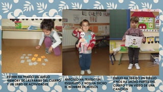 ESTHER HA TRAÍDO UN JUEGO 
MEMORY DE LAS PARTES DEL CUERPO 
Y UN LIBRO DE ACTIVIDADES 
ANTONIO HA TRAÍDO UN 
ESQUELETO Y NOS HA DICHO 
EL NOMBRE DE HUESOS 
EMILIO HA TRAÍDO UN DIBUJO 
Y NOS HA DICHO PARTES DEL 
CUERPO Y UN VÍDEO DE UNA 
CANCIÓN 
 