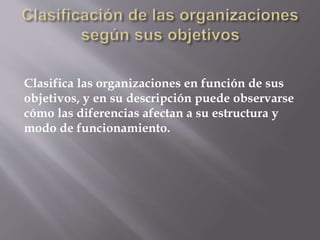Clasifica las organizaciones en función de sus
objetivos, y en su descripción puede observarse
cómo las diferencias afectan a su estructura y
modo de funcionamiento.
 
