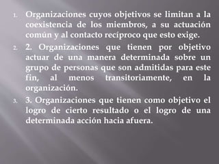 1. Organizaciones cuyos objetivos se limitan a la
coexistencia de los miembros, a su actuación
común y al contacto recíproco que esto exige.
2. 2. Organizaciones que tienen por objetivo
actuar de una manera determinada sobre un
grupo de personas que son admitidas para este
fin, al menos transitoriamente, en la
organización.
3. 3. Organizaciones que tienen como objetivo el
logro de cierto resultado o el logro de una
determinada acción hacia afuera.
 