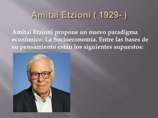 Amitai Etzioni propone un nuevo paradigma
económico: La Socioeconomía. Entre las bases de
su pensamiento están los siguientes supuestos:
 
