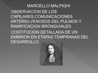 MARCELLO MALPIGHI
OBSERVACION DE LOS
CAPILARES,COMUNICACIONES
ARTERIO-VENOSOS DEL PULMOS Y
RAMIFICACION BRONQUIALES
COSTITUCION DETALLADA DE UN
EMBRION EN ETAPAS TEMPRANAS DEL
DESARROLLO
 