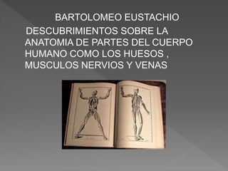 BARTOLOMEO EUSTACHIO
DESCUBRIMIENTOS SOBRE LA
ANATOMIA DE PARTES DEL CUERPO
HUMANO COMO LOS HUESOS ,
MUSCULOS NERVIOS Y VENAS
 