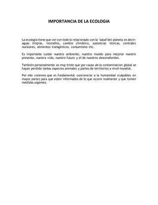 IMPORTANCIA DE LA ECOLOGIA
La ecología tiene que ver con todo lo relacionado con la "salud"del planeta es decir:
aguas limpias, incendios, cambio climático, sustancias tóxicas, centrales
nucleares, alimentos transgénicos, consumismo etc.
Es importante cuidar nuestro ambiente, nuestro mundo para mejorar nuestro
presente, nuestra vida, nuestro futuro y el de nuestros descendientes.
También personalmente es muy triste que por causa de la contaminacion global se
hayan perdido tantas especies animales y partes de territorios a nivel mundial.
Por ello creemos que es fundamental concienciar a la humanidad (culpables en
mayor parte) para que esten informados de lo que ocurre realmente y que tomen
medidas urgentes.
 