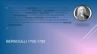 BERNOULLI 1700-1782
 Destacó no sólo en matemática pura, sino también en las llamadas
aplicadas, principalmente estadística y probabilidad. Hizo importantes
contribuciones en hidrodinámica y elasticidad. En 1738 publicó su
obra Hydrodynamica, en la que expone lo que más tarde sería
conocido como el Principio de Bernoulli, que describe el
comportamiento de un fluido al moverse a lo largo de un conducto
cerrado. Daniel también hizo importantes contribuciones a la teoría de
probabilidades.

 