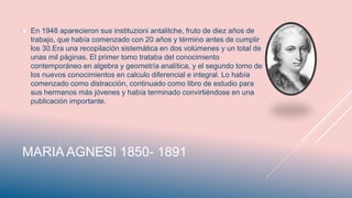 MARIA AGNESI 1850- 1891
 En 1948 aparecieron sus instituzioni antalitche, fruto de diez años de
trabajo, que había comenzado con 20 años y término antes de cumplir
los 30.Era una recopilación sistemática en dos volúmenes y un total de
unas mil páginas. El primer tomo trataba del conocimiento
contemporáneo en algebra y geometría analítica, y el segundo tomo de
los nuevos conocimientos en calculo diferencial e integral. Lo había
comenzado como distracción, continuado como libro de estudio para
sus hermanos más jóvenes y había terminado convirtiéndose en una
publicación importante.
 