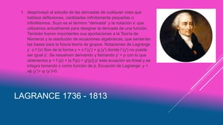 LAGRANCE 1736 - 1813
1. desproveyó al estudio de las derivadas de cualquier cosa que
hablara deflexiones, cantidades infinitamente pequeñas o
infinitésimos. Suyo es el término “derivada” y la notación x’ que
utilizamos actualmente para designar la derivada de una función.
También fueron importantes sus aportaciones a la Teoría de
Números y la resolución de ecuaciones algebraicas, que sentarían
las bases para la futura teoría de grupos. Notaciones de Lagrange
y´ o f´(x) Son de la forma y = x f (y') + g (y') donde f (y') no puede
ser igual y'. Se resuelven derivando y llamando y' = p con lo que
obtenemos p = f (p) + [x f'(p) + g'(p)] p’ esta ecuación es lineal y se
integra tomando x como función de p. Ecuación de Lagrange: y +
xϕ (y')+ ψ (y’)=0.
 