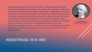 WEIESTRASS 1815-1897
 estaba interesado en la solidez de cálculo. Weierstrass también hizo
avances significativos en el campo del cálculo de variaciones. Utilizando
el aparato de análisis que él ayudó a desarrollar, Weierstrass fue capaz
de dar una completa reformulación de la teoría que allanó el camino para
el estudio moderno del cálculo de variaciones. Entre los varios axiomas
importantes, Weierstrass estableció una condición necesaria para la
existencia de una fuerte extrema de los problemas variaciones. También
ayudó a diseñar la condición de Weierstrass-Erdmann que dan
condiciones suficientes para un extremar tener un rincón junto a extrema
dado, y le permite a uno encontrar una curva de minimización de una
integral dada.
 
