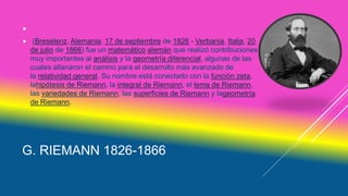 G. RIEMANN 1826-1866

 (Breselenz, Alemania, 17 de septiembre de 1826 - Verbania, Italia, 20
de julio de 1866) fue un matemático alemán que realizó contribuciones
muy importantes al análisis y la geometría diferencial, algunas de las
cuales allanaron el camino para el desarrollo más avanzado de
la relatividad general. Su nombre está conectado con la función zeta,
lahipótesis de Riemann, la integral de Riemann, el lema de Riemann,
las variedades de Riemann, las superficies de Riemann y lageometría
de Riemann.
 