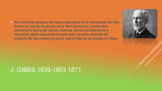 J. GIBBS 1839-1903 1871
 fue nombrado profesor de física matemática en la Universidad de Yale.
Enfocó su trabajo al estudio de la Termodinámica; y profundizó
asimismo la teoría del cálculo vectorial, donde paralelamente a
Heaviside opera separando la parte real y la parte vectorial del
producto de dos cuaternios puros, con la idea de su empleo en física.
 