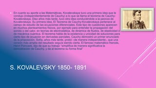 S. KOVALEVSKY 1850- 1891
 En cuanto su aporte a las Matemáticas, Kovalevskaya tuvo una primera idea que le
condujo (independientemente de Cauchy) a lo que se llama el teorema de Cauchy-
Kovalevskaya. Diez años más tarde, tuvo otra idea conduciéndole a la peonza de
Kovalevskaya. Su primera idea, El Teorema de Cauchy-Kovalevskaya pertenece al
campo de estudio de las ecuaciones diferenciales. Este tipo de cuestiones aparecen
en muchos planteamientos físicos, por ejemplo para entender la propagación del
sonido o del calor, en teorías de electrostática, de dinámica de fluidos, de elasticidad o
de mecánica cuántica. El teorema habla de la existencia y unicidad de soluciones para
cierto tipo de ecuación en derivadas parciales. Cauchy demostró un primer enunciado
de la proposición. Sofía, años más tarde, probó –de manera independiente-, que una
versión más amplia del resultado seguía siendo cierta. El famoso matemático francés,
Henri Poincaré, dijo de que su trabajo “simplifica de manera significativa la
demostración de Cauchy, y da al teorema su forma final”
 