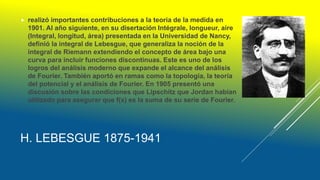 H. LEBESGUE 1875-1941
 realizó importantes contribuciones a la teoría de la medida en
1901. Al año siguiente, en su disertación Intégrale, longueur, aire
(Integral, longitud, área) presentada en la Universidad de Nancy,
definió la integral de Lebesgue, que generaliza la noción de la
integral de Riemann extendiendo el concepto de área bajo una
curva para incluir funciones discontinuas. Este es uno de los
logros del análisis moderno que expande el alcance del análisis
de Fourier. También aportó en ramas como la topología, la teoría
del potencial y el análisis de Fourier. En 1905 presentó una
discusión sobre las condiciones que Lipschitz que Jordan habían
utilizado para asegurar que f(x) es la suma de su serie de Fourier.
 