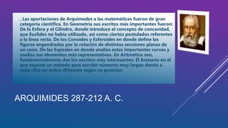 ARQUIMIDES 287-212 A. C.
 . Las aportaciones de Arquímedes a las matemáticas fueron de gran
categoría científica. En Geometría sus escritos más importantes fueron:
De la Esfera y el Cilindro, donde introduce el concepto de concavidad,
que Euclides no había utilizado, así como ciertos postulados referentes
a la línea recta. De los Conoides y Esferoides en donde define las
figuras engendradas por la rotación de distintas secciones planas de
un cono. De las Espirales en donde analiza estas importantes curvas y
analiza sus elementos más representativos. En Aritmética son,
fundamentalmente dos los escritos más interesantes: El Arenario en el
que expone un método para escribir números muy largos dando a
cada cifra un orden diferente según su posición.
 