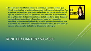 RENE DESCARTES 1596-1650
 En el área de las Matemáticas, la contribución más notable que
hizo Descartes fue la sistematización de la Geometría Analítica. Fue
el primer matemático que intentó clasificar las curvas conforme al
tipo de ecuaciones que las producen. Fue también el responsable
de la utilización de las últimas letras del abecedario para designar
cantidades desconocidas y las primeras para las conocidas.
simplificó la notación algebraica y creó la geometría analítica. Fue
el creador del sistema de coordenadas cartesianas, lo cual abrió el
camino al desarrollo del cálculo diferencial e integral
 