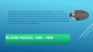 BLAISE PASCAL 1596 - 1650
 Ayudo a crear dos grandes áreas de investigación, escribió
importantes tratados sobre geometría proyectiva a los 16 años.
En 1646 refuto las teorías aristotélicas que insistían en que la
naturaleza aborrece el vacío, y sus resultados causaron grandes
discusiones antes de ser generalmente aceptados. Blaise pascal
invento la calculadora mecánica.
 