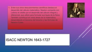 ISACC NEWTON 1643-1727
1. Entre sus otros descubrimientos científicos destaca el
desarrollo del cálculo matemático. Newton comparte con
Leibniz el crédito por el desarrollo del cálculo integral y
diferencial, que utilizó para formular sus leyes de la física.
También contribuyó en otras áreas de la matemática,
desarrollando el teorema del binomio y las fórmulas de
Newton-Cotes.
 