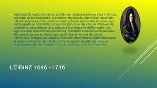 LEIBINZ 1646 - 1716
 estableció la resolución de los problemas para los máximos y los mínimos,
así como de las tangentes, esto dentro del cálculo diferencial; dentro del
cálculo integral logró la resolución del problema para hallar la curva cuya
subtangente es constante. Expuso los principios del cálculo infinitesimal,
resolviendo el problema de la isócrona (ver biografía deBernoulli) y de
algunas otras aplicaciones mecánicas, utilizando ecuacionesdiferenciales.
No cabe duda que su mayor aportación fue el nombre de cálculo
diferencial e integral, así como la invención de símbolos matemáticos para
la mejor explicación del cálculo, como el signo = (igual), así como su
notación para las derivadas dx/dy, y su notación para las integrales.
 