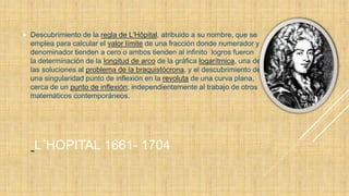 L´HOPITAL 1661- 1704
 Descubrimiento de la regla de L'Hôpital, atribuido a su nombre, que se
emplea para calcular el valor límite de una fracción donde numerador y
denominador tienden a cero o ambos tienden al infinito logros fueron
la determinación de la longitud de arco de la gráfica logarítmica, una de
las soluciones al problema de la braquistócrona, y el descubrimiento de
una singularidad punto de inflexión en la revoluta de una curva plana,
cerca de un punto de inflexión; independientemente al trabajo de otros
matemáticos contemporáneos.
 