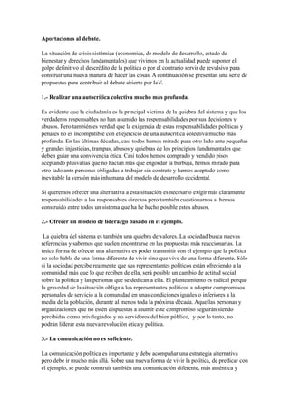 Aportaciones al debate. 

La situación de crisis sistémica (económica, de modelo de desarrollo, estado de
bienestar y derechos fundamentales) que vivimos en la actualidad puede suponer el
golpe definitivo al descrédito de la política o por el contrario servir de revulsivo para
construir una nueva manera de hacer las cosas. A continuación se presentan una serie de
propuestas para contribuir al debate abierto por IcV.

1.- Realizar una autocrítica colectiva mucho más profunda.

Es evidente que la ciudadanía es la principal víctima de la quiebra del sistema y que los
verdaderos responsables no han asumido las responsabilidades por sus decisiones y
abusos. Pero también es verdad que la exigencia de estas responsabilidades políticas y
penales no es incompatible con el ejercicio de una autocrítica colectiva mucho más
profunda. En las últimas décadas, casi todos hemos mirado para otro lado ante pequeñas
y grandes injusticias, trampas, abusos y quiebras de los principios fundamentales que
deben guiar una convivencia ética. Casi todos hemos comprado y vendido pisos
aceptando plusvalías que no hacían más que engordar la burbuja, hemos mirado para
otro lado ante personas obligadas a trabajar sin contrato y hemos aceptado como
inevitable la versión más inhumana del modelo de desarrollo occidental.

Si queremos ofrecer una alternativa a esta situación es necesario exigir más claramente
responsabilidades a los responsables directos pero también cuestionarnos si hemos
construido entre todos un sistema que ha he hecho posible estos abusos.

2.- Ofrecer un modelo de liderazgo basado en el ejemplo.

 La quiebra del sistema es también una quiebra de valores. La sociedad busca nuevas
referencias y sabemos que suelen encontrarse en las propuestas más reaccionarias. La
única forma de ofrecer una alternativa es poder transmitir con el ejemplo que la política
no solo habla de una forma diferente de vivir sino que vive de una forma diferente. Sólo
si la sociedad percibe realmente que sus representantes políticos están ofreciendo a la
comunidad más que lo que reciben de ella, será posible un cambio de actitud social
sobre la política y las personas que se dedican a ella. El planteamiento es radical porque
la gravedad de la situación obliga a los representantes políticos a adoptar compromisos
personales de servicio a la comunidad en unas condiciones iguales o inferiores a la
media de la población, durante al menos toda la próxima década. Aquellas personas y
organizaciones que no estén dispuestas a asumir este compromiso seguirán siendo
percibidas como privilegiados y no servidores del bien público, y por lo tanto, no
podrán liderar esta nueva revolución ética y política.

3.- La comunicación no es suficiente.

La comunicación política es importante y debe acompañar una estrategia alternativa
pero debe ir mucho más allá. Sobre una nueva forma de vivir la política, de predicar con
el ejemplo, se puede construir también una comunicación diferente, más auténtica y
 