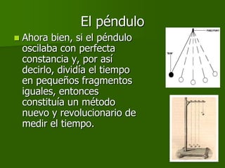 El péndulo
   Ahora bien, si el péndulo
    oscilaba con perfecta
    constancia y, por así
    decirlo, dividía el tiempo
    en pequeños fragmentos
    iguales, entonces
    constituía un método
    nuevo y revolucionario de
    medir el tiempo.
 