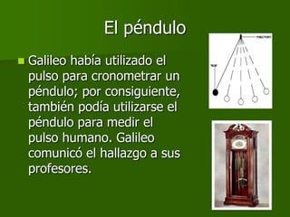 El péndulo
   Galileo había utilizado el
    pulso para cronometrar un
    péndulo; por consiguiente,
    también podía utilizarse el
    péndulo para medir el
    pulso humano. Galileo
    comunicó el hallazgo a sus
    profesores.
 