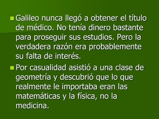  Galileo nunca llegó a obtener el título
  de médico. No tenía dinero bastante
  para proseguir sus estudios. Pero la
  verdadera razón era probablemente
  su falta de interés.
 Por casualidad asistió a una clase de
  geometría y descubrió que lo que
  realmente le importaba eran las
  matemáticas y la física, no la
  medicina.
 