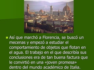    Así que marchó a Florencia, se buscó un
    mecenas y empezó a estudiar el
    comportamiento de objetos que flotan en
    el agua. El trabajo en el que describía sus
    conclusiones era de tan buena factura que
    le convirtió en una «joven promesa»
    dentro del mundo académico de Italia.
 