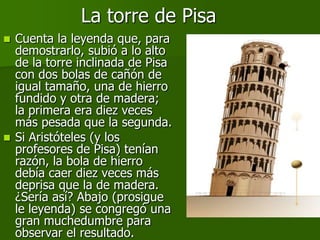 La torre de Pisa
 Cuenta la leyenda que, para
  demostrarlo, subió a lo alto
  de la torre inclinada de Pisa
  con dos bolas de cañón de
  igual tamaño, una de hierro
  fundido y otra de madera;
  la primera era diez veces
  más pesada que la segunda.
 Si Aristóteles (y los
  profesores de Pisa) tenían
  razón, la bola de hierro
  debía caer diez veces más
  deprisa que la de madera.
  ¿Sería así? Abajo (prosigue
  le leyenda) se congregó una
  gran muchedumbre para
  observar el resultado.
 