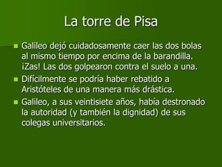 La torre de Pisa
 Galileo dejó cuidadosamente caer las dos bolas
  al mismo tiempo por encima de la barandilla.
  ¡Zas! Las dos golpearon contra el suelo a una.
 Difícilmente se podría haber rebatido a
  Aristóteles de una manera más drástica.
 Galileo, a sus veintisiete años, había destronado
  la autoridad (y también la dignidad) de sus
  colegas universitarios.
 