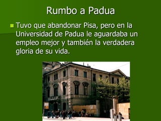 Rumbo a Padua
   Tuvo que abandonar Pisa, pero en la
    Universidad de Padua le aguardaba un
    empleo mejor y también la verdadera
    gloria de su vida.
 