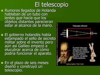 El telescopio
   Rumores llegados de Holanda
    hablaban de un tubo con
    lentes que hacía que los
    objetos distantes parecieran
    estar al alcance de la mano.

   El gobierno holandés había
    estampado el sello de secreto
    militar sobre el invento pero
    aún así Galileo empezó a
    elucubrar acerca de cómo
    podría funcionar el aparato.

   En el plazo de seis meses
    diseñó y construyó un
    telescopio.
 