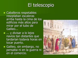 El telescopio
 Caballeros respetables
  resoplaban escaleras
  arriba hasta la cima de los
  edificios más altos para
  mirar por el tubo de
  Galileo...
 ... y divisar a lo lejos
  navíos tan distantes que
  tardarían todavía horas en
  tocar puerto.
 Galileo, sin embargo, no
  pensaba ni en la guerra ni
  en el comercio.
 