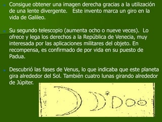    Consigue obtener una imagen derecha gracias a la utilización
    de una lente divergente. Este invento marca un giro en la
    vida de Galileo.

   Su segundo telescopio (aumenta ocho o nueve veces). Lo
    ofrece y lega los derechos a la República de Venecia, muy
    interesada por las aplicaciones militares del objeto. En
    recompensa, es confirmado de por vida en su puesto de
    Padua.

   Descubrió las fases de Venus, lo que indicaba que este planeta
    gira alrededor del Sol. También cuatro lunas girando alrededor
    de Júpiter.
 
