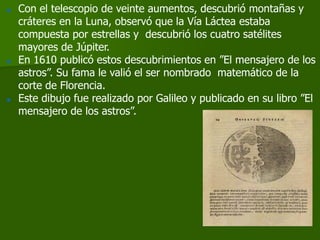    Con el telescopio de veinte aumentos, descubrió montañas y
    cráteres en la Luna, observó que la Vía Láctea estaba
    compuesta por estrellas y descubrió los cuatro satélites
    mayores de Júpiter.
   En 1610 publicó estos descubrimientos en ”El mensajero de los
    astros”. Su fama le valió el ser nombrado matemático de la
    corte de Florencia.
   Este dibujo fue realizado por Galileo y publicado en su libro ”El
    mensajero de los astros”.
 