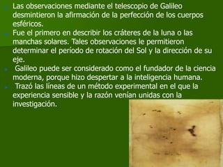    Las observaciones mediante el telescopio de Galileo
    desmintieron la afirmación de la perfección de los cuerpos
    esféricos.
   Fue el primero en describir los cráteres de la luna o las
    manchas solares. Tales observaciones le permitieron
    determinar el período de rotación del Sol y la dirección de su
    eje.
    Galileo puede ser considerado como el fundador de la ciencia
    moderna, porque hizo despertar a la inteligencia humana.
    Trazó las líneas de un método experimental en el que la
    experiencia sensible y la razón venían unidas con la
    investigación.
 