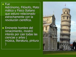    Fue
    Astrónomo, Filósofo, Mate
    mático y Físico Italiano
    que estuvo relacionado
    estrechamente con la
    revolución científica.

   Eminente hombre del
    renacimiento, mostró
    interés por casi todas las
    ciencias y artes (
    música, literatura, pintura
    )
 