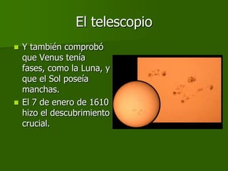 El telescopio
 Y también comprobó
  que Venus tenía
  fases, como la Luna, y
  que el Sol poseía
  manchas.
 El 7 de enero de 1610
  hizo el descubrimiento
  crucial.
 