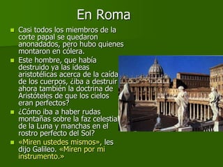 En Roma
   Casi todos los miembros de la
    corte papal se quedaron
    anonadados, pero hubo quienes
    montaron en cólera.
   Este hombre, que había
    destruido ya las ideas
    aristotélicas acerca de la caída
    de los cuerpos, ¿iba a destruir
    ahora también la doctrina de
    Aristóteles de que los cielos
    eran perfectos?
   ¿Cómo iba a haber rudas
    montañas sobre la faz celestial
    de la Luna y manchas en el
    rostro perfecto del Sol?
   «Miren ustedes mismos», les
    dijo Galileo. «Miren por mi
    instrumento.»
 