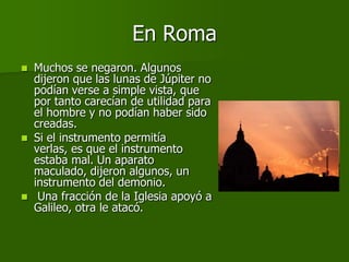 En Roma
   Muchos se negaron. Algunos
    dijeron que las lunas de Júpiter no
    podían verse a simple vista, que
    por tanto carecían de utilidad para
    el hombre y no podían haber sido
    creadas.
   Si el instrumento permitía
    verlas, es que el instrumento
    estaba mal. Un aparato
    maculado, dijeron algunos, un
    instrumento del demonio.
    Una fracción de la Iglesia apoyó a
    Galileo, otra le atacó.
 